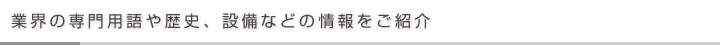業界の専門用語や歴史、設備などの情報をご紹介