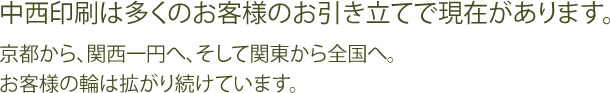 中西印刷は多くのお客様のお引き立てで現在があります。京都から、関西一円へ、そして関東から全国へ。お客様の輪は拡がり続けています。